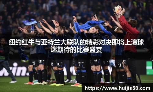 纽约红牛与亚特兰大联队的精彩对决即将上演球迷期待的比赛盛宴